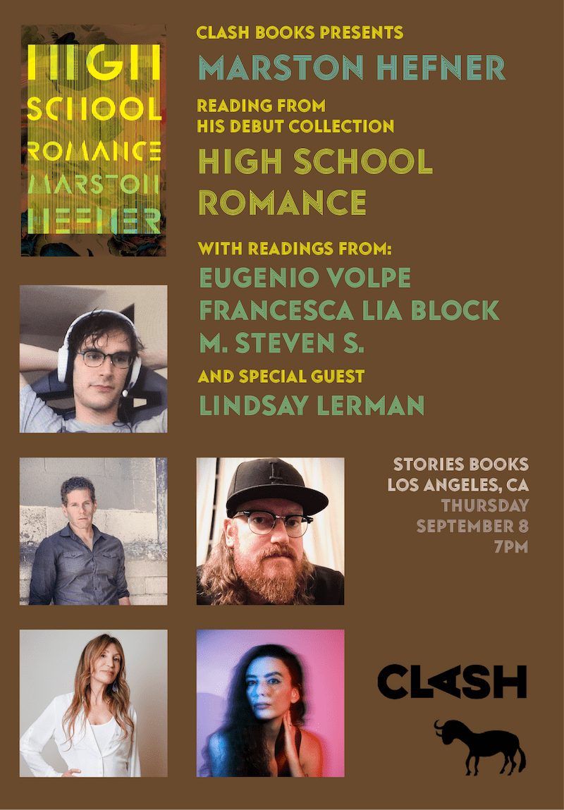 Clash Books Presents Marston Hefner reading from his debut collection High School Romance with readings from: Eugenio Volpe, Francesca Lia Block, M. Steven S., and special guest Lindsay Lerman.